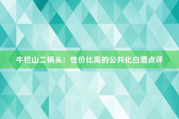 牛栏山二锅头：性价比高的公共化白酒点评